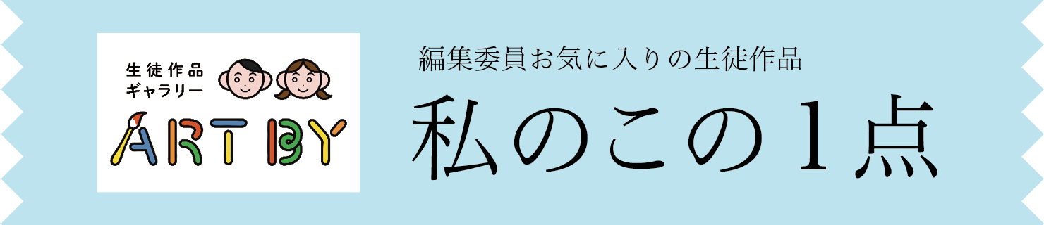 生徒作品ギャラリーART BY STUDENTS　編集委員お気に入りの生徒作品　私のこの1点