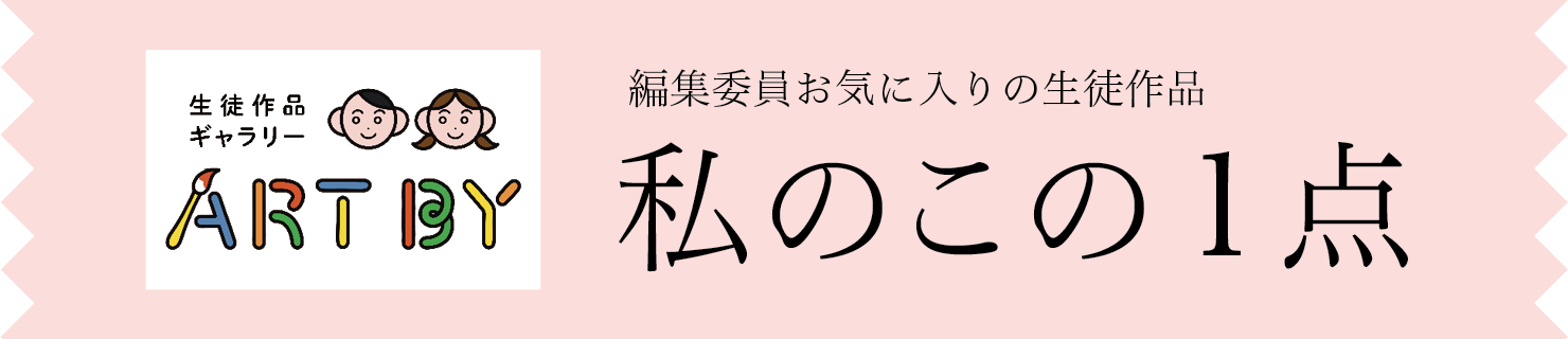 生徒作品ギャラリーART BY STUDENTS　編集委員お気に入りの生徒作品　私のこの1点